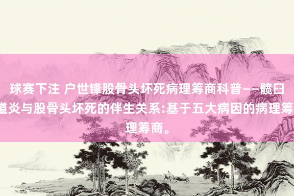 球赛下注 户世锋股骨头坏死病理筹商科普——髋臼要道炎与股骨头坏死的伴生关系:基于五大病因的病理筹商。
