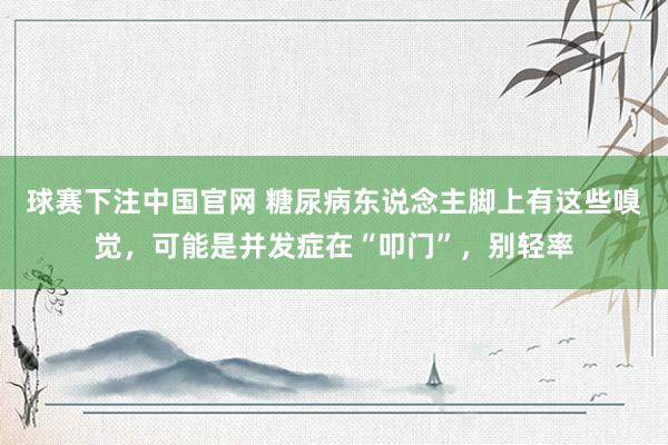 球赛下注中国官网 糖尿病东说念主脚上有这些嗅觉，可能是并发症在“叩门”，别轻率