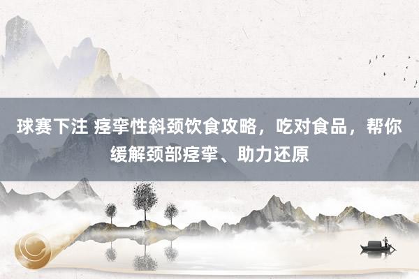 球赛下注 痉挛性斜颈饮食攻略，吃对食品，帮你缓解颈部痉挛、助力还原