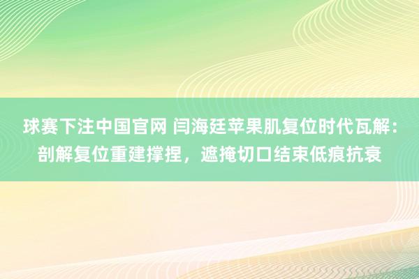 球赛下注中国官网 闫海廷苹果肌复位时代瓦解：剖解复位重建撑捏，遮掩切口结束低痕抗衰