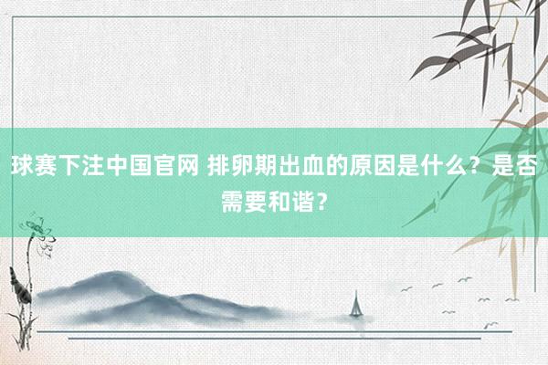 球赛下注中国官网 排卵期出血的原因是什么？是否需要和谐？