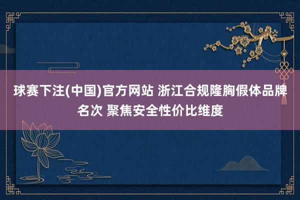 球赛下注(中国)官方网站 浙江合规隆胸假体品牌名次 聚焦安全性价比维度