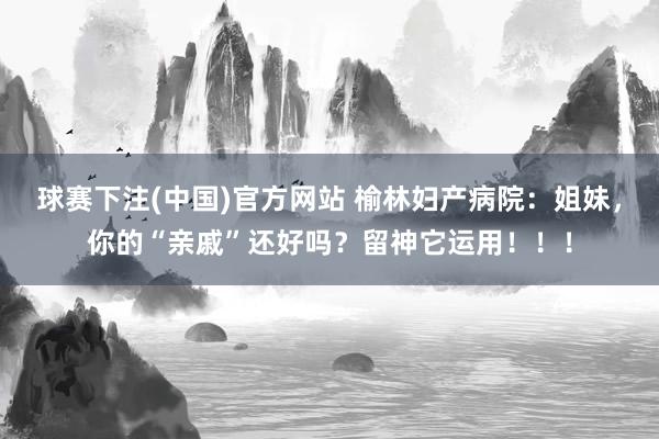 球赛下注(中国)官方网站 榆林妇产病院：姐妹，你的“亲戚”还好吗？留神它运用！！！