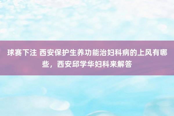 球赛下注 西安保护生养功能治妇科病的上风有哪些，西安邱学华妇科来解答