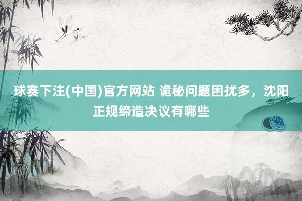 球赛下注(中国)官方网站 诡秘问题困扰多，沈阳正规缔造决议有哪些