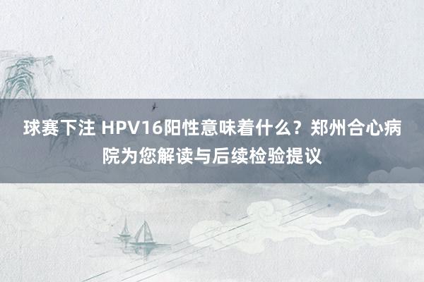 球赛下注 HPV16阳性意味着什么？郑州合心病院为您解读与后续检验提议