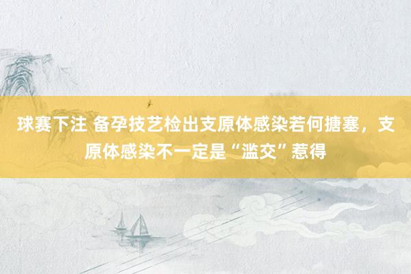 球赛下注 备孕技艺检出支原体感染若何搪塞，支原体感染不一定是“滥交”惹得