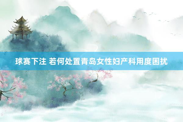 球赛下注 若何处置青岛女性妇产科用度困扰