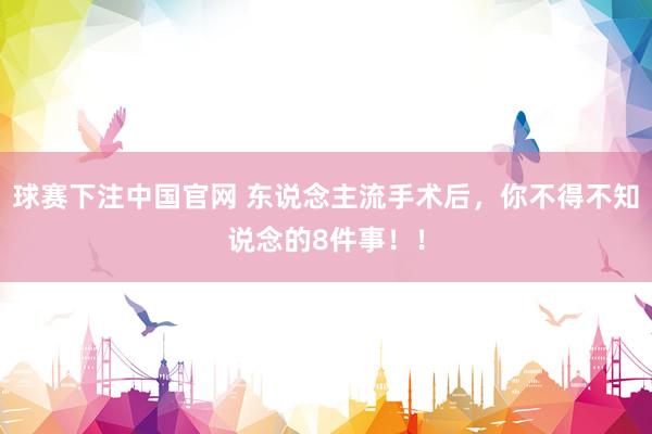 球赛下注中国官网 东说念主流手术后，你不得不知说念的8件事！！