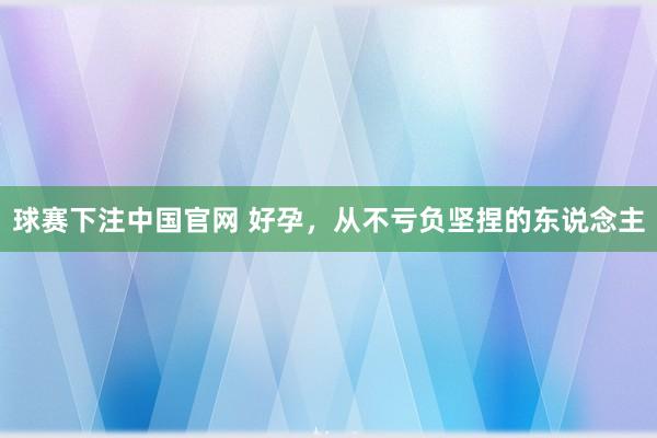 球赛下注中国官网 好孕，从不亏负坚捏的东说念主