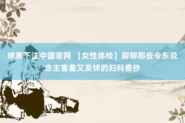 球赛下注中国官网 【女性体检】聊聊那些令东说念主害羞又发怵的妇科查抄
