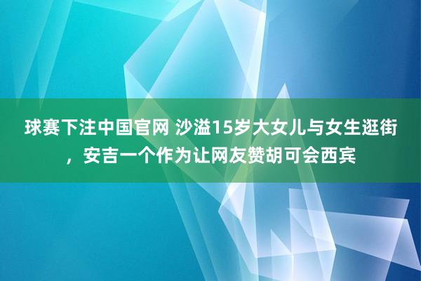 球赛下注中国官网 沙溢15岁大女儿与女生逛街，安吉一个作为让网友赞胡可会西宾