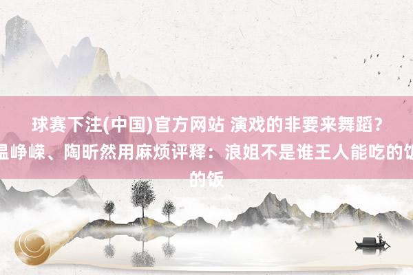 球赛下注(中国)官方网站 演戏的非要来舞蹈？温峥嵘、陶昕然用麻烦评释：浪姐不是谁王人能吃的饭
