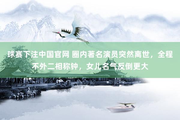 球赛下注中国官网 圈内著名演员突然离世，全程不外二相称钟，女儿名气反倒更大
