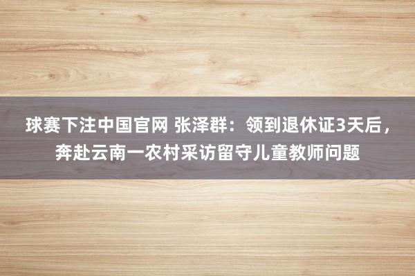 球赛下注中国官网 张泽群：领到退休证3天后，奔赴云南一农村采访留守儿童教师问题