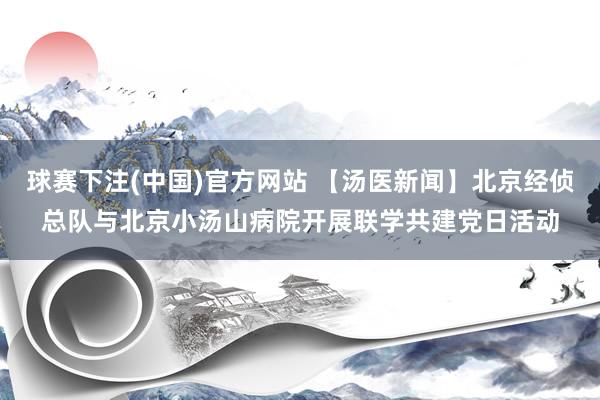 球赛下注(中国)官方网站 【汤医新闻】北京经侦总队与北京小汤山病院开展联学共建党日活动