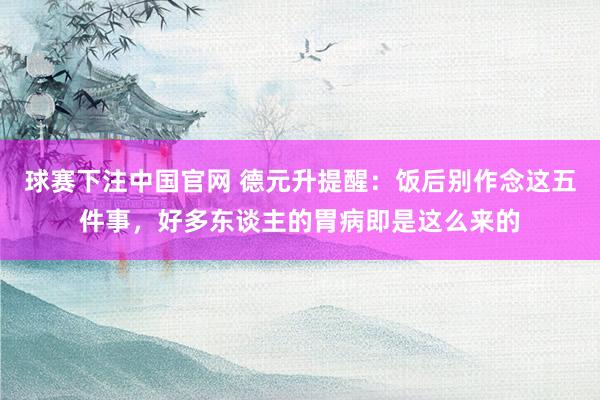 球赛下注中国官网 德元升提醒：饭后别作念这五件事，好多东谈主的胃病即是这么来的
