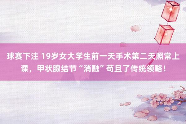 球赛下注 19岁女大学生前一天手术第二天照常上课，甲状腺结节“消融”苟且了传统领略！