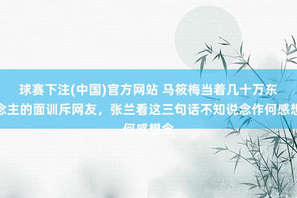 球赛下注(中国)官方网站 马筱梅当着几十万东说念主的面训斥网友，张兰看这三句话不知说念作何感想念