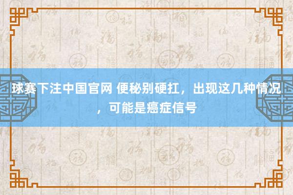 球赛下注中国官网 便秘别硬扛，出现这几种情况，可能是癌症信号