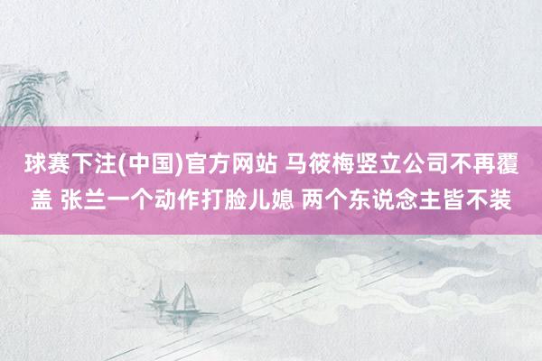 球赛下注(中国)官方网站 马筱梅竖立公司不再覆盖 张兰一个动作打脸儿媳 两个东说念主皆不装