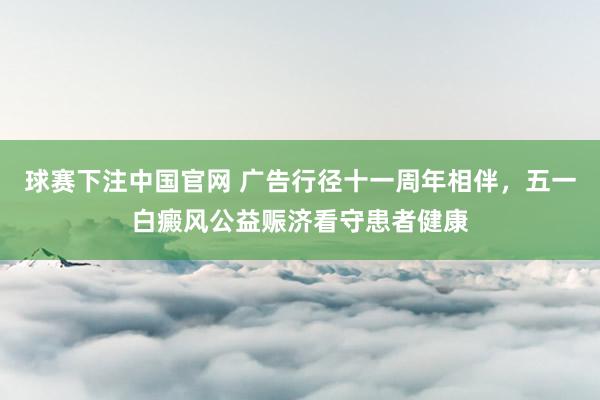 球赛下注中国官网 广告行径十一周年相伴，五一白癜风公益赈济看守患者健康