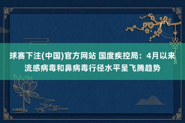 球赛下注(中国)官方网站 国度疾控局：4月以来流感病毒和鼻病毒行径水平呈飞腾趋势