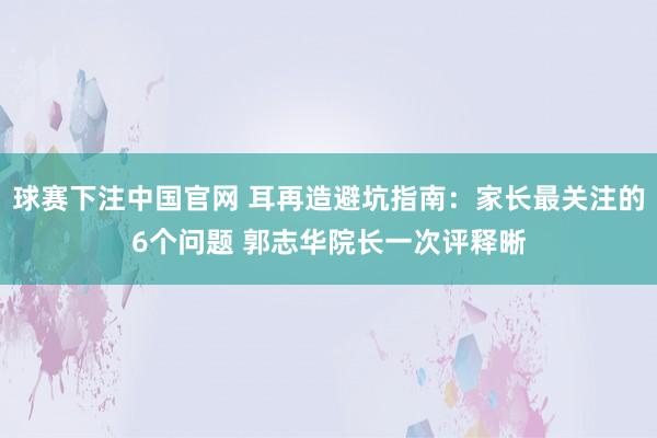 球赛下注中国官网 耳再造避坑指南：家长最关注的6个问题 郭志华院长一次评释晰