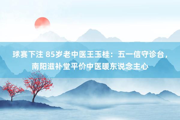 球赛下注 85岁老中医王玉桂：五一信守诊台，南阳滋补堂平价中医暖东说念主心