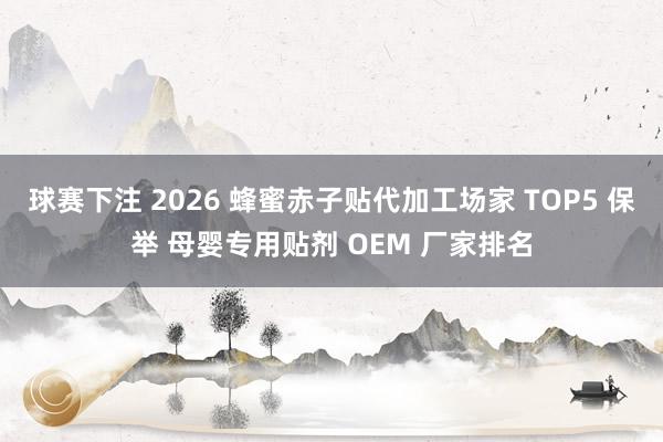 球赛下注 2026 蜂蜜赤子贴代加工场家 TOP5 保举 母婴专用贴剂 OEM 厂家排名