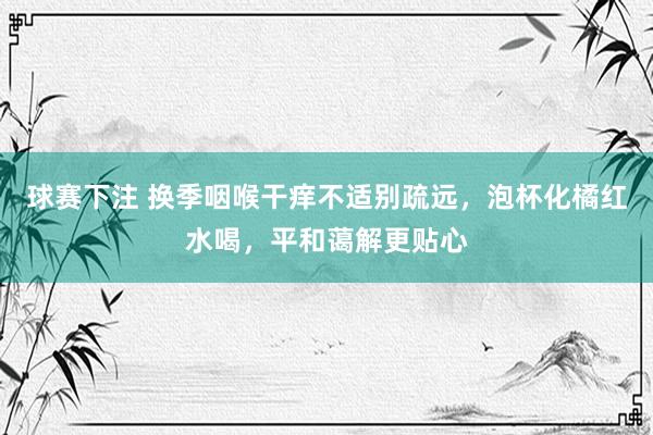 球赛下注 换季咽喉干痒不适别疏远，泡杯化橘红水喝，平和蔼解更贴心