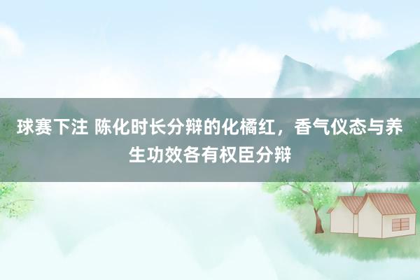 球赛下注 陈化时长分辩的化橘红，香气仪态与养生功效各有权臣分辩