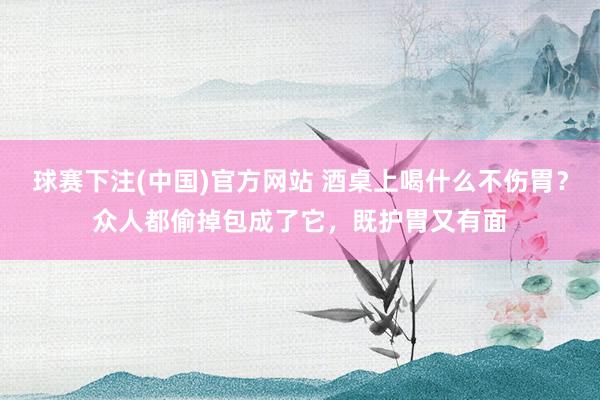 球赛下注(中国)官方网站 酒桌上喝什么不伤胃？众人都偷掉包成了它，既护胃又有面