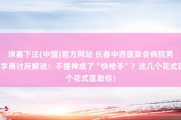 球赛下注(中国)官方网站 长春中西医聚会病院男性病医学商讨所解说：不提神成了“快枪手”？这几个花式匡助你！