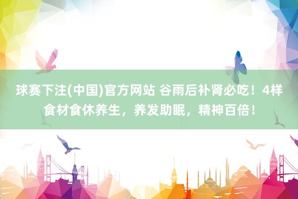 球赛下注(中国)官方网站 谷雨后补肾必吃！4样食材食休养生，养发助眠，精神百倍！