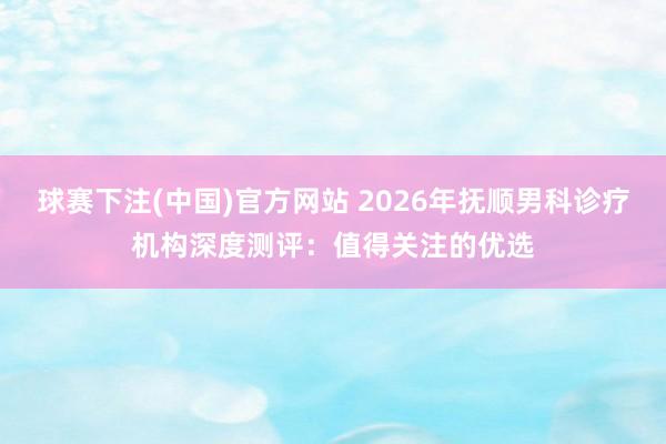 球赛下注(中国)官方网站 2026年抚顺男科诊疗机构深度测评：值得关注的优选