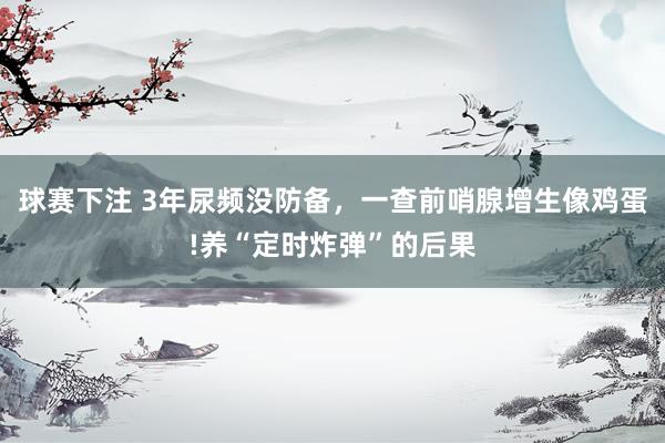 球赛下注 3年尿频没防备，一查前哨腺增生像鸡蛋!养“定时炸弹”的后果