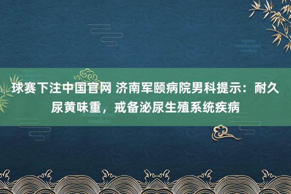 球赛下注中国官网 济南军颐病院男科提示：耐久尿黄味重，戒备泌尿生殖系统疾病