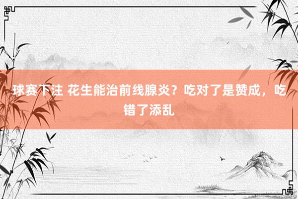 球赛下注 花生能治前线腺炎？吃对了是赞成，吃错了添乱