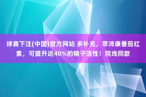 球赛下注(中国)官方网站 多补充，萃沛康番茄红素，可提升近40%的精子活性！院线同款