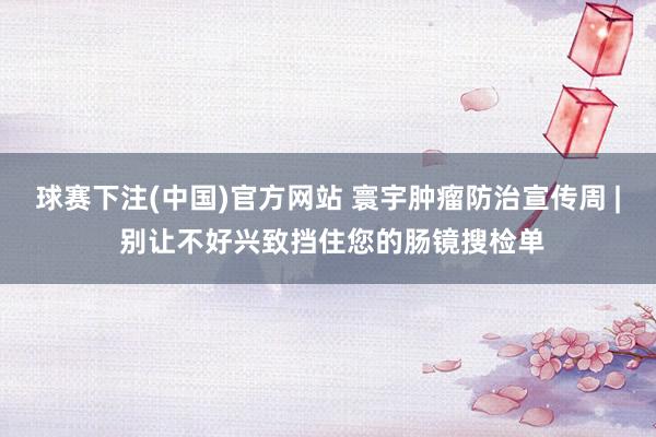 球赛下注(中国)官方网站 寰宇肿瘤防治宣传周 | 别让不好兴致挡住您的肠镜搜检单