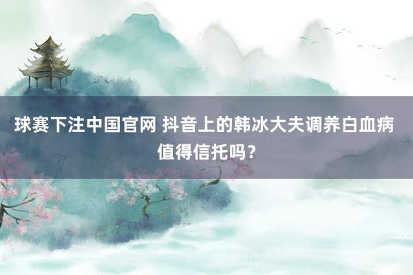 球赛下注中国官网 抖音上的韩冰大夫调养白血病 值得信托吗？