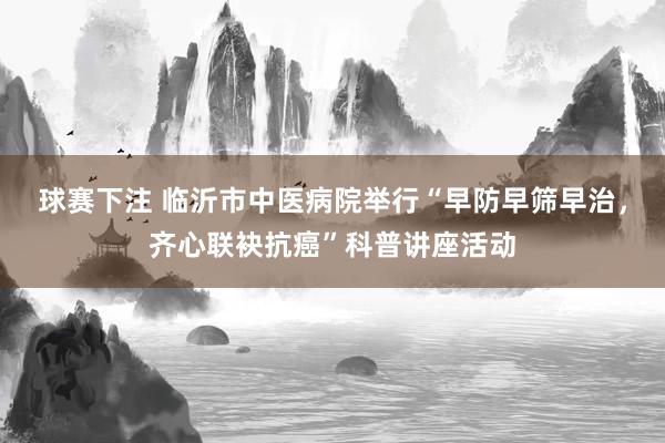 球赛下注 临沂市中医病院举行“早防早筛早治，齐心联袂抗癌”科普讲座活动