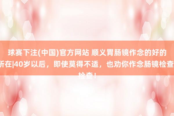 球赛下注(中国)官方网站 顺义胃肠镜作念的好的所在|40岁以后，即使莫得不适，也劝你作念肠镜检查！
