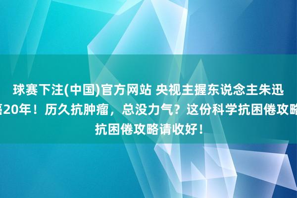 球赛下注(中国)官方网站 央视主握东说念主朱迅称已抗癌20年！历久抗肿瘤，总没力气？这份科学抗困倦攻略请收好！