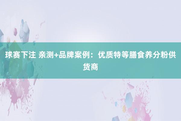 球赛下注 亲测+品牌案例：优质特等膳食养分粉供货商