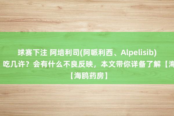 球赛下注 阿培利司(阿哌利西、Alpelisib)何如吃？吃几许？会有什么不良反映，本文带你详备了解【海鸥药房】