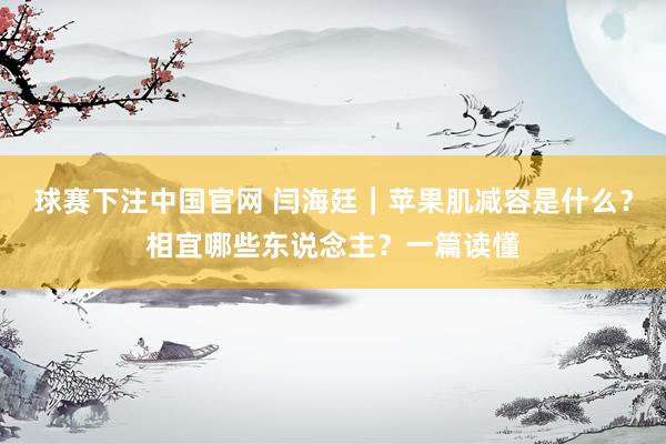 球赛下注中国官网 闫海廷｜苹果肌减容是什么？相宜哪些东说念主？一篇读懂