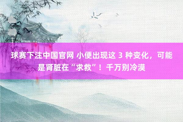 球赛下注中国官网 小便出现这 3 种变化，<a href=