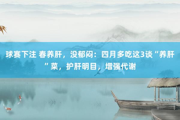 球赛下注 春养肝，没郁闷：四月多吃这3谈“养肝”菜，护肝明目，增强代谢